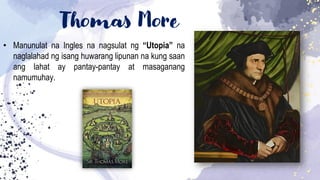 Thomas More
• Manunulat na Ingles na nagsulat ng “Utopia” na
naglalahad ng isang huwarang lipunan na kung saan
ang lahat ay pantay-pantay at masaganang
namumuhay.
 