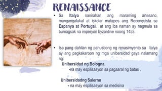 RENAISSANCE
• Sa Italya nanirahan ang maraming artesano,
mangangalakal at iskolar matapos ang Reconquista sa
Espanya at Portugal. at ang iba naman ay nagmula sa
bumagsak na imperyon byzantine noong 1453.
• Isa pang dahilan ng pahusbong ng renasimyento sa Italya
ay ang pagkakaroon ng mga unibersidad gaya nalamang
ng:
Unibersidad ng Bologna.
-na may espilisasyon sa pagaaral ng batas .
Unibersidadng Salerno
- na may espilisasyon sa medisina
 