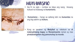 HUMANISMO
• Ika-14 na siglo – lumitaw sa italya ang isang kilusang
kultural na tinatawag na humanismo.
• Humanismo – hango sa salitang latin na humanitas na
ang ibig sabihin ay kultura.
• Kung sa panahon ng Medyibal ay nakatuon sa di
materyalistang bagay sa Renasimyento naman ay mas
pinahahalagahan ang pamumuhay sa mundo.
 
