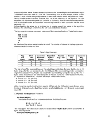 10
function explained above. At each Add Round function call, a different part of the expanded key is
XORed with the current state [9]. Thus, the Expanded Key must be large enough in order for this
to work, it must provide enough key material for each time the Add Round Key function is called.
Which is called at each iteration plus one extra call at the beginning of the algorithm. So, the
expanded key size must always be (16 * (number of round +1)). The 16 in this function equals the
size of the block in bytes, which provides sufficient key material for each round plus the one at the
beginning [10].
In this algorithm, the actual key is stretched out to provide enough key space for the algorithm
because the actual key is smaller than the sub keys used at each iteration.
The key expansion routine executes a maximum of 4 consecutive functions. These functions are:
𝑹𝑶𝑻 𝑾𝑶𝑹𝑫
𝑺𝑼𝑩 𝑾𝑶𝑹𝑫
𝑹𝑪𝑶𝑵
𝑬𝑲
𝑲
An iteration of the above steps is called a round. The number of rounds of the key expansion
algorithm depends on the key size.
Table 9: Key Expansion
Key Block Expansion Expanded Rounds Rounds Expanded
Size Size Algorithm Bytes / Key Copy Key Key
(bytes) (bytes) Rounds Round Expansion (bytes)
16 16 44 4 4 40 176
24 16 52 4 6 46 208
32 16 60 4 8 52 240
The first bytes of the expanded key and the actual key are identical. Consider that the key is 16
bytes longs, after the key is expanded, the first 16 bytes of the expanded key are the same as the
original key. At each round, 4 bytes are added to the expanded key. Except the first rounds. The 4
bytes added at each round are taken as input in at the next round and 4 other bytes are returned.
It’s important to note that all 4 functions are always called in each round:
4 Rounds for a 16 byte Key
6 Rounds for a 24 byte Key
8 Rounds for a 32 byte Key
at the remaining rounds, the k function result is XORed with the EK function result. Except when
the key is 32 bytes long, the Sub Word function is called additionally every 8 rounds beginning at
round 13.
3.4 Rijndael Key Expansion Functions
Rot Word (4 bytes)
This does a circular shift on 4 bytes similar to the Shift Row Function.
𝟏, 𝟐, 𝟑, 𝟒 to 𝟐, 𝟑, 𝟒, 𝟏
𝐒𝐮𝐛 𝐖𝐨𝐫𝐝 (𝟒 𝐛𝐲𝐭𝐞𝐬)
This step applies the S-box value substitution as described in Bytes Sub function to each of the 4
bytes in the argument.
Rcon((Round/(KeySize/4))-1)
 