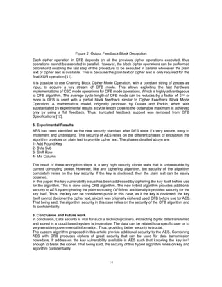 14
Figure 2: Output Feedback Block Decryption
Each cipher operation in OFB depends on all the previous cipher operations executed, thus
operations cannot be executed in parallel. However, the block cipher operations can be performed
beforehand enabling the last step of the procedure to be executed in parallel whenever the plain
text or cipher text is available. This is because the plain text or cipher text is only required for the
final XOR operation [11].
It is possible to use Chaining Block Cipher Mode Operation, with a constant string of zeroes as
input, to acquire a key stream of OFB mode. This allows exploiting the fast hardware
implementations of CBC mode operations for OFB mode operations. Which is highly advantageous
to OFB algorithm. The average cycle length of OFB mode can be reduces by a factor of 232
or
more is OFB is used with a partial block feedback similar to Cipher Feedback Block Mode
Operation. A mathematical model, originally proposed by Davies and Parkin, which was
substantiated by experimental results a cycle length close to the obtainable maximum is achieved
only by using a full feedback. Thus, truncated feedback support was removed from OFB
Specifications [12].
5. Experimental Results
AES has been identified as the new security standard after DES since it’s very secure, easy to
implement and understand. The security of AES relies on the different phases of encryption the
algorithm provides on plain text to provide cipher text. The phases detailed above are:
1- Add Round Key
2- Byte Sub
3- Shift Raw
4- Mix Column
The result of these encryption steps is a very high security cipher texts that is unbreakable by
current computing power. However, like any ciphering algorithm, the security of the algorithm
completely relies on the key security, if the key is disclosed, then the plain text can be easily
obtained.
In this paper, the key vulnerability issue has been addressed by ciphering the key itself before use
for the algorithm. This is done using OFB algorithm. The new hybrid algorithm provides additional
security to AES by enciphering the plain text using OFB first, additionally it provides security for the
key itself. Thus, the key can be considered public in this case, as if the key is disclosed, the key
itself cannot decipher the cipher text, since it was originally ciphered used OFB before use for AES.
That being said, the algorithm security in this case relies on the security of the OFB algorithm and
its confidentiality.
6. Conclusion and Future work
In conclusion, Data security is vital for such a technological era. Protecting digital data transferred
and stored in a cloud based system is imperative. The data can be related to a specific user or to
very sensitive governmental information. Thus, providing better security is crucial.
The custom algorithm proposed in this article provide additional security to the AES. Combining
AES with OFB produces ciphers of great security that can be used for data transmission
nowadays. It addresses the key vulnerability available is AES such that knowing the key isn’t
enough to break the cipher. That being said, the security of this hybrid algorithm relies on key and
algorithm confidentiality.
 