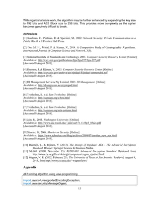 15
With regards to future work, the algorithm may be further enhanced by expanding the key size
to 192 bits and AES Block size to 256 bits. This provides more complexity as the cipher
becomes genuinely difficult to break.
References
[1] Kaufman, C., Perlman, R. & Speciner, M., 2002. Network Security: Private Communication in a
Public World. s.l.:Prentice Hall Press.
[2] Dar, M. H., Mittal, P. & Kumar, V., 2014. A Comparetive Study of Cryptographic Algorithms.
International Journal of Computer Science and Network, 3(3).
[3] National Institute of Standards and Technology, 2001. Computer Security Resource Center. [Online]
Available at: http://csrc.nist.gov/publications/fips/fips197/fips-197.pdf
[Accessed 8 August 2016].
[4] Daemon, J. & Rijman, V., 2003. Computer Security Resource Center. [Online]
Available at: http://csrc.nist.gov/archive/aes/rijndael/Rijndael-ammended.pdf
[Accessed 8 August 2016].
[5] DI Management Services Pty Limited, 2003. DI Management. [Online]
Available at: http://di-mgt.com.au/cryptopad.html
[Accessed 8 August 2016].
[6] Trenholme, S., n.d. Sam Trenholme. [Online]
Available at: http://samiam.org/s-box.html
[Accessed 8 August 2016].
[7] Trenholme, S., n.d. Sam Trenholme. [Online]
Available at: http://samiam.org/mix-column.html
[Accessed 8 August 2016].
[8] Jain, R., 2011. Washington University. [Online]
Available at: http://www.cse.wustl.edu/~jain/cse571-11/ftp/l_05aes.pdf
[Accessed 8 August 2016].
[9] Shneier, B., 2009. Shneier on Security. [Online]
Available at: https://www.schneier.com/blog/archives/2009/07/another_new_aes.html
[Accessed 8 August 2016].
[10] Daemen, J., & Rijmen, V. (2013). The Design of Rijndael: AES - The Advanced Encryption
Standard. Brussel: Springer Science & Business Media.
[11] McGill. (2000, November 15). RIJNDAEL Advanced Encryption Standard. Retrieved from
http://www.cs.mcgill.ca/~kaleigh/computers/crypto_rijndael.html
[12] Wagner, N. R. (2002, February 25). The University of Texas at San Antonio. Retrieved August 8,
2016, from http://www.cs.utsa.edu/~wagner/laws/
Appendix
AES coding algorithm using Java programming
import java.io.UnsupportedEncodingException;
import java.security.MessageDigest;
 