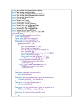 16
import java.security.NoSuchAlgorithmException;
import java.security.SecureRandom;
import java.security.spec.AlgorithmParameterSpec;
import java.security.spec.InvalidKeySpecException;
import java.security.spec.KeySpec;
import java.util.Arrays;
import javax.crypto.Cipher;
import javax.crypto.SecretKey;
import javax.crypto.SecretKeyFactory;
import javax.crypto.spec.IvParameterSpec;
import javax.crypto.spec.PBEKeySpec;
import javax.crypto.spec.SecretKeySpec;
import javax.print.DocFlavor.STRING;
import org.apache.commons.codec.binary.Base64;
public class AES
{ private static SecretKeySpec secretKey ;
private static byte[] key ;
private static String decryptedString;
private static String encryptedString;
public static void setKey(String myKey){
MessageDigest sha = null;
try {
key = myKey.getBytes("UTF-8");
System.out.println(key.length);
sha = MessageDigest.getInstance("SHA-1");
key = sha.digest(key);
key = Arrays.copyOf(key, 16); // use only first 128 bit
System.out.println(key.length);
System.out.println(new String(key,"UTF-8"));
secretKey = new SecretKeySpec(key, "AES");
} catch (NoSuchAlgorithmException e) {
// TODO Auto-generated catch block
e.printStackTrace();
} catch (UnsupportedEncodingException e) {
// TODO Auto-generated catch block
e.printStackTrace();
}
}
public static String getDecryptedString() {
return decryptedString;
}
public static void setDecryptedString(String decryptedString) {
AES.decryptedString = decryptedString;
}
public static String getEncryptedString() {
return encryptedString;
}
public static void setEncryptedString(String encryptedString) {
AES.encryptedString = encryptedString;
}
public static String encrypt(String strToEncrypt)
{
try
 