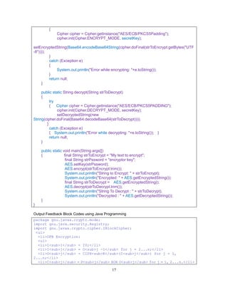 17
{
Cipher cipher = Cipher.getInstance("AES/ECB/PKCS5Padding");
cipher.init(Cipher.ENCRYPT_MODE, secretKey);
setEncryptedString(Base64.encodeBase64String(cipher.doFinal(strToEncrypt.getBytes("UTF
-8"))));
}
catch (Exception e)
{
System.out.println("Error while encrypting: "+e.toString());
}
return null;
}
public static String decrypt(String strToDecrypt)
{
try
{ Cipher cipher = Cipher.getInstance("AES/ECB/PKCS5PADDING");
cipher.init(Cipher.DECRYPT_MODE, secretKey);
setDecryptedString(new
String(cipher.doFinal(Base64.decodeBase64(strToDecrypt))));
}
catch (Exception e)
{ System.out.println("Error while decrypting: "+e.toString()); }
return null;
}
public static void main(String args[])
{ final String strToEncrypt = "My text to encrypt";
final String strPssword = "encryptor key";
AES.setKey(strPssword);
AES.encrypt(strToEncrypt.trim());
System.out.println("String to Encrypt: " + strToEncrypt);
System.out.println("Encrypted: " + AES.getEncryptedString());
final String strToDecrypt = AES.getEncryptedString();
AES.decrypt(strToDecrypt.trim());
System.out.println("String To Decrypt : " + strToDecrypt);
System.out.println("Decrypted : " + AES.getDecryptedString());
}
}
Output Feedback Block Codes using Java Programming
package gnu.javax.crypto.mode;
import gnu.java.security.Registry;
import gnu.javax.crypto.cipher.IBlockCipher;
<ul>
<li>OFB Encryption:
<ul>
<li>I<sub>1</sub> = IV;</li>
<li>I<sub>j</sub> = O<sub>j -1</sub> for j = 2...n;</li>
<li>O<sub>j</sub> = CIPH<sub>K</sub>(I<sub>j</sub>) for j = 1,
2...n;</li>
<li>C<sub>j</sub> = P<sub>j</sub> XOR O<sub>j</sub> for j = 1, 2...n.</li>
 