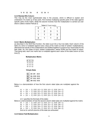 6
𝟒 𝟖 𝟏𝟐 𝟏𝟔 𝟖 𝟏𝟐 𝟏𝟔 𝟒
3.2.4 Rijndael Mix Column
This may be the most sophisticated step in the process, which is difficult to explain and
understand. It’s made up of two parts, first involves multiplying specific parts of the state against
specific parts of the matrix. While the second involves how the multiplication is carried out over
what is called a Galois Field [6,7].
Table 6: Fixed matrix
3.2.4.1 Matrix Multiplication
as described in the Shift Row function, the state is put into a four-row table. Each column of the
table at a time is multiplied against every value of the matrix (a total of sixteen multiplications),
afterwards the results of the multiplications are XORed together to produce four result bytes for the
later state. So, four bytes of input, sixteen multiplication, twelve XORs and four bytes of output.
That being said, each one matrix two is multiplied against each value of the state column at one
time [7].
Multiplication Matrix
𝟐 𝟑 𝟏 𝟏
𝟏 𝟐 𝟑 𝟏
𝟏 𝟏 𝟐 𝟑
𝟑 𝟏 𝟏 𝟐
16-byte State
𝐛𝟏 𝒃𝟓 𝒃𝟗 𝒃𝟏𝟑
𝐛𝟐 𝒃𝟔 𝒃𝟏𝟎 𝒃𝟏𝟒
𝐛𝟑 𝒃𝟕 𝒃𝟏𝟏 𝒃𝟏𝟓
𝐛𝟒 𝒃𝟖 𝒃𝟏𝟐 𝒃𝟏𝟔
Below is a demonstration of how the first column state bytes are multiplied against the
matrix:
𝑏1 = (𝑏1 ∗ 2) 𝑋𝑂𝑅 (𝑏2 ∗ 3) 𝑋𝑂𝑅 (𝑏3 ∗ 1) 𝑋𝑂𝑅 (𝑏4 ∗ 1)
𝑏2 = (𝑏1 ∗ 1) 𝑋𝑂𝑅 (𝑏2 ∗ 2) 𝑋𝑂𝑅 (𝑏3 ∗ 3) 𝑋𝑂𝑅 (𝑏4 ∗ 1)
𝑏3 = (𝑏1 ∗ 1) 𝑋𝑂𝑅 (𝑏2 ∗ 1) 𝑋𝑂𝑅 (𝑏3 ∗ 2) 𝑋𝑂𝑅 (𝑏4 ∗ 3)
𝑏4 = (𝑏1 ∗ 3) 𝑋𝑂𝑅 (𝑏2 ∗ 1) 𝑋𝑂𝑅 (𝑏3 ∗ 1) 𝑋𝑂𝑅 (𝑏4 ∗ 2)
(𝑏1= specifies the first byte of the state)
Below is a demonstration of how the second column state bytes are multiplied against the matrix:
𝑏5 = (𝑏5 ∗ 2) 𝑋𝑂𝑅 (𝑏6 ∗ 3) 𝑋𝑂𝑅 (𝑏7 ∗ 1) 𝑋𝑂𝑅 (𝑏8 ∗ 1)
𝑏6 = (𝑏5 ∗ 1) 𝑋𝑂𝑅 (𝑏6 ∗ 2) 𝑋𝑂𝑅 (𝑏7 ∗ 3) 𝑋𝑂𝑅 (𝑏8 ∗ 1)
𝑏7 = (𝑏5 ∗ 1) 𝑋𝑂𝑅 (𝑏6 ∗ 1) 𝑋𝑂𝑅 (𝑏7 ∗ 2) 𝑋𝑂𝑅 (𝑏8 ∗ 3)
𝑏8 = (𝑏5 ∗ 3) 𝑋𝑂𝑅 (𝑏6 ∗ 1) 𝑋𝑂𝑅 (𝑏7 ∗ 1) 𝑋𝑂𝑅 (𝑏8 ∗ 2)
And so on until all columns of the state are exhausted.
3.2.5 Galois Field Multiplication
 