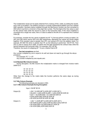 8
The multiplication result can be easily obtained from a lookup of the L table, by adding the results,
and a look up at table E. the addition process is a simple mathematical addition and not a bitwise
AND operation. Numbers being multiplied through the MixColumn function are first converted to
HEX which must form a minimum of two-digit Hex number. The first digit of the Hex value is used
for the vertical index while the second is used on the horizontal index. If the value multiplied is
converted into a single hex value, then a 0 value is added to the left of it to represent the 0-vertical
index [8].
For example, consider the hex values multiplied are AF * 8, first we perform a lookup at table L for
(AF) and (08) which returns (B7) and (4B) respectively, afterwards the values are simply added
together. If the resultant value is greater than (FF), we subtract (FF) from the addition result. For
example, B7+4B=102 which is greater than FF, so the following is performed: 102-FF=03. Then
(03) is used to lookup the E table, as before the first digit represents the vertical index while the
second represent the horizontal index. For example, (03) =0F [9].
Therefore, the result of multiplying AF * 8 over a Galois Field is 0F
Two last exceptions are that:
Any number multiplied by one is equal to its self and does not need to go through the above
procedure.
For example: FF * 1 = FF
Any number multiplied by zero equals zero
3.2.6 Rijndael Mix Column Inverse
During decryption, the Mix Column the multiplication matrix is changed from inverse matrix
(table 6) to:
0𝐸 0𝐵 0𝐷 09
09 0𝐸 0𝐵 0𝐷
0𝐷 09 0𝐸 0𝐵
0𝐵 0𝐷 09 0𝐸
Other than the change to the matrix table the function performs the same steps as during
encryption.
3.2.7 Mix Column Example
The following examples are denoted in HEX.
3.2.7.1 Mix Column Example During Encryption
Input = D4 BF 5D 30
Output (0) = (D4 * 2) XOR (BF*3) XOR (5D*1) XOR (30*1)
= E(L(D4) + L(02)) XOR E(L(BF) + L(03)) XOR 5D XOR 30
= E(41 + 19) XOR E(9D + 01) XOR 5D XOR 30
= E(5A) XOR E(9E) XOR 5D XOR 30
= B3 XOR DA XOR 5D XOR 30 = 04
Output (1) = (D4 * 1) XOR (BF*2) XOR (5D*3) XOR (30*1)
= D4 XOR E(L(BF)+L(02)) XOR E(L(5D)+L(03)) XOR 30
= D4 XOR E(9D+19) XOR E(88+01) XOR 30
= D4 XOR E(B6) XOR E(89) XOR 30
 