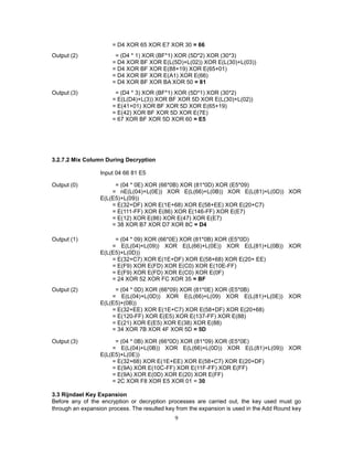 9
= D4 XOR 65 XOR E7 XOR 30 = 66
Output (2) = (D4 * 1) XOR (BF*1) XOR (5D*2) XOR (30*3)
= D4 XOR BF XOR E(L(5D)+L(02)) XOR E(L(30)+L(03))
= D4 XOR BF XOR E(88+19) XOR E(65+01)
= D4 XOR BF XOR E(A1) XOR E(66)
= D4 XOR BF XOR BA XOR 50 = 81
Output (3) = (D4 * 3) XOR (BF*1) XOR (5D*1) XOR (30*2)
= E(L(D4)+L(3)) XOR BF XOR 5D XOR E(L(30)+L(02))
= E(41+01) XOR BF XOR 5D XOR E(65+19)
= E(42) XOR BF XOR 5D XOR E(7E)
= 67 XOR BF XOR 5D XOR 60 = E5
3.2.7.2 Mix Column During Decryption
Input 04 66 81 E5
Output (0) = (04 * 0E) XOR (66*0B) XOR (81*0D) XOR (E5*09)
= nE(L(04)+L(0E)) XOR E(L(66)+L(0B)) XOR E(L(81)+L(0D)) XOR
E(L(E5)+L(09))
= E(32+DF) XOR E(1E+68) XOR E(58+EE) XOR E(20+C7)
= E(111-FF) XOR E(86) XOR E(146-FF) XOR E(E7)
= E(12) XOR E(86) XOR E(47) XOR E(E7)
= 38 XOR B7 XOR D7 XOR 8C = D4
Output (1) = (04 * 09) XOR (66*0E) XOR (81*0B) XOR (E5*0D)
= E(L(04)+L(09)) XOR E(L(66)+L(0E)) XOR E(L(81)+L(0B)) XOR
E(L(E5)+L(0D))
= E(32+C7) XOR E(1E+DF) XOR E(58+68) XOR E(20+ EE)
= E(F9) XOR E(FD) XOR E(C0) XOR E(10E-FF)
= E(F9) XOR E(FD) XOR E(C0) XOR E(0F)
= 24 XOR 52 XOR FC XOR 35 = BF
Output (2) = (04 * 0D) XOR (66*09) XOR (81*0E) XOR (E5*0B)
= E(L(04)+L(0D)) XOR E(L(66)+L(09) XOR E(L(81)+L(0E)) XOR
E(L(E5)+(0B))
= E(32+EE) XOR E(1E+C7) XOR E(58+DF) XOR E(20+68)
= E(120-FF) XOR E(E5) XOR E(137-FF) XOR E(88)
= E(21) XOR E(E5) XOR E(38) XOR E(88)
= 34 XOR 7B XOR 4F XOR 5D = 5D
Output (3) = (04 * 0B) XOR (66*0D) XOR (81*09) XOR (E5*0E)
= E(L(04)+L(0B)) XOR E(L(66)+L(0D)) XOR E(L(81)+L(09)) XOR
E(L(E5)+L(0E))
= E(32+68) XOR E(1E+EE) XOR E(58+C7) XOR E(20+DF)
= E(9A) XOR E(10C-FF) XOR E(11F-FF) XOR E(FF)
= E(9A) XOR E(0D) XOR E(20) XOR E(FF)
= 2C XOR F8 XOR E5 XOR 01 = 30
3.3 Rijndael Key Expansion
Before any of the encryption or decryption processes are carried out, the key used must go
through an expansion process. The resulted key from the expansion is used in the Add Round key
 