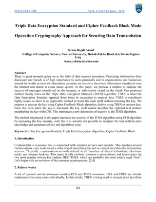 POLYTECHNIC VOL. 6 NO.3 October 2016
362
Triple Data Encryption Standard and Cipher Feedback Block Mode
Operation Cryptography Approach for Securing Data Transmission
Renas Rajab Asaad
College of Computer Science, Nawroz University, Duhok-Zakho Road, Kurdistan Region-
Iraq
renas_rekany@yahoo.com
Abstract
There is great research going on in the field of data security nowadays. Protecting information from
disclosure and breach is of high importance to users personally and to organizations and businesses
around the world, as most of information currently are sensitive electronic information transferred over
the internet and stored in cloud based system. In this paper, we propose a method to increase the
security of messages transferred on the internet, or information stored in the cloud. Our proposed
method mainly relies on the Triple Data Encryption Standard (TDES) algorithm. TDES is intact the
Data Encryption Standard repeated three times in succession to encrypt data. TDES is considered
highly secure as there is no applicable method to break the code itself without knowing the key. We
propose to encrypt the key using Cipher Feedback Block algorithm, before using TDES to encrypt data.
Such that even when the key is disclosed, the key itself cannot decipher the ciphered text without
enciphering the key with CFB. This introduces a new dimension of security to the TDES algorithm.
The method introduced in this paper increases the security of the TDES algorithm using CFB algorithm
by increasing the key security, such that it is actually not possible to decipher the text without prior
knowledge and agreement of key and algorithms used.
Keywords: Data Encryption Standard, Triple Data Encryption Algorithm, Cipher Feedback Block.
1. Introduction
Cryptography is a science that is concerned with ensuring privacy and security. This involves several
cryptosystems, each made up of a collection of algorithms that put as a target providing the information
security. “Recently, cryptosystems are wide utilized in all branches of digital technology, electronic
mails, and internet banking. This paper briefly explains common cryptosystems, and investigates the
two most popular private-key ciphers: DES, TDES, which are probably the most widely used. Now“.
Let's begin with an overview of the common cryptosystems. [2,4]
2. Related works
A lot of research and development involves DES and TDES nowadays. DES and TDES are already
implemented in many cases individually. In this article, TDES is being used to encrypt plain text three
 