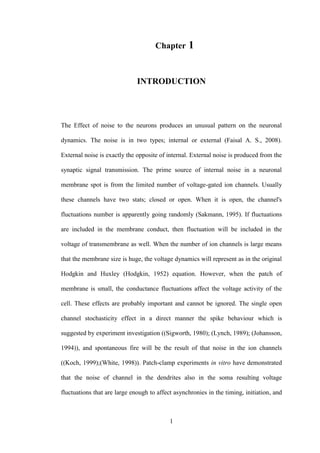 1
1 Chapter 1
INTRODUCTION
The Effect of noise to the neurons produces an unusual pattern on the neuronal
dynamics. The noise is in two types; internal or external (Faisal A. S., 2008).
External noise is exactly the opposite of internal. External noise is produced from the
synaptic signal transmission. The prime source of internal noise in a neuronal
membrane spot is from the limited number of voltage-gated ion channels. Usually
these channels have two stats; closed or open. When it is open, the channel's
fluctuations number is apparently going randomly (Sakmann, 1995). If fluctuations
are included in the membrane conduct, then fluctuation will be included in the
voltage of transmembrane as well. When the number of ion channels is large means
that the membrane size is huge, the voltage dynamics will represent as in the original
Hodgkin and Huxley (Hodgkin, 1952) equation. However, when the patch of
membrane is small, the conductance fluctuations affect the voltage activity of the
cell. These effects are probably important and cannot be ignored. The single open
channel stochasticity effect in a direct manner the spike behaviour which is
suggested by experiment investigation ((Sigworth, 1980); (Lynch, 1989); (Johansson,
1994)), and spontaneous fire will be the result of that noise in the ion channels
((Koch, 1999);(White, 1998)). Patch-clamp experiments in vitro have demonstrated
that the noise of channel in the dendrites also in the soma resulting voltage
fluctuations that are large enough to affect asynchronies in the timing, initiation, and
 