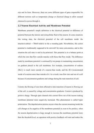 7
size and its form. Moreover, there are some different types of gates responsible for
different motions such as temperature change or electrical charge to allow assured
chemical to across through it.
2.2 Neuron Electrical Activity and Membrane Potential
Membrane potential's simple definition is the electrical potential or difference of
potential between the interior and extracellular fluid of the neuron. In some situations
like resting state, the electrical potential of the cell membrane inside .the
relative to the a rounding path. Nevertheless, this action
potential is traditionally supposed to be for more convenience, and in this
situation the cell state is said to be polarized. This potential is in a balance point at
which the ions that flow outside matches with those that flow inside. The difference
made by membrane potential is continued by ion pumps in maintaining concentration
on gradient placed in the cell membrane. For example, concentration of sodium
is much more outside of a neuron.than inside, and the concentrated
inside of a neuron more than outside of it. As a result, ions flow into and out of a cell
because of concentration gradients and voltage during the state transition of cell.
Current, the flowing of ions form affected to state transition of neuron to flowing out
of the cell, is caused by voltage and concentration gradients. Current is produced by
positive charge. Through open channels this current flows out of the neuron making
membrane potential more negatively increased. This phenomenon is called hyper
polarization. The depolarization process occurs when the current streaming inside the
cell changes to be negative of the membrane potential or even to be positive, when
the neuron depolarization is large enough to increase the membrane potential more
than the threshold level, an operation with positive feedback will start and makes the
 