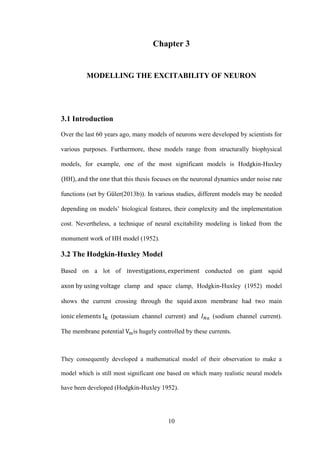 10
Chapter 3
MODELLING THE EXCITABILITY OF NEURON
3.1 Introduction
Over the last 60 years ago, many models of neurons were developed by scientists for
various purposes. Furthermore, these models range from structurally biophysical
models, for example, one of the most significant models is Hodgkin-Huxley
this thesis focuses on the neuronal dynamics under noise rate
functions (set by Güler(2013b)). In various studies, different models may be needed
depending on models’ biological features, their complexity and the implementation
cost. Nevertheless, a technique of neural excitability modeling is linked from the
monument work of HH model (1952).
3.2 The Hodgkin-Huxley Model
Based on a lot of conducted on giant squid
clamp and space clamp, Hodgkin-Huxley (1952) model
shows the current crossing through the membrane had two main
(potassium channel current) and (sodium channel current).
The membrane potential is hugely controlled by these currents.
They consequently developed a mathematical model of their observation to make a
model which is still most significant one based on which many realistic neural models
have been developed (Hodgkin-Huxley 1952).
 