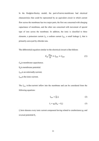 11
In the Hodgkin-Huxley , the had electrical
characteristics that could be represented by an equivalent circuit in which current
flow across the membrane has two major parts, the first one concerned with charging
capacitance of membrane, and the other one concerned with movement of special
type of ions across the membrane. In addition, the ionic is classified to three
elements, a potassium current , a sodium current , a small leakage that is
primarily conveyed by chloride ions.
(1)
.
The t inflow into the membrane and can be considered from the
following equations:
∑ (2)
(3)
denotes every ionic current component having related to and
reversal .
 