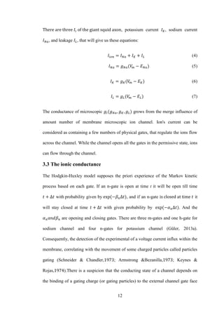 12
, potassium current , sodium current
, and leakage , that will give us these equations:
(4)
(5)
(6)
(7)
The conductance of microscopic grows from the merge influence of
amount number of membrane microscopic ion channel. Ion's current can be
considered as containing a few numbers of physical gates, that regulate the ions flow
across the channel. While the channel opens all the gates in the permissive state, ions
can flow through the channel.
3.3 The ionic conductance
The Hodgkin-Huxley model supposes the priori experience of the Markov kinetic
process based on each gate. If an n-gate is open at time t it will be open till time
with probability given by , and if an n-gate it
will stay closed at time with given probability by . And the
are opening and closing gates. There are three m-gates and one h-gate for
sodium channel and four n-gates for potassium channel (Güler, 2013a).
Consequently, the detection of the experimental of a voltage current influx within the
membrane, correlating with the movement of some charged particles called particles
gating (Schneider & Chandler, ; Armstrong &Bezanilla, ; Keynes &
Rojas, ).There is a suspicion that the conducting state of a channel depends on
the binding of a gating charge (or gating particles) to the external channel gate face
 