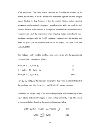 13
of the membrane. This gating charge can grow up from charged remains on the
protein, for instance, in the S4 fourth trans-membrane segment, or from charged
ligands binding to deep locations within the protein. Gating include sensitive
temperature conformational changes of channel proteins. Molecular modeling and
structure function learns indicate a sliding-helix mechanism for electromechanical
conjunction in which the exterior movement of gating charges in the fourth trans-
membrane segments pulls the S4-S5 connector, curvatures the S6 segment, and
opens the pore. (For an extensive overview of the subject, see Hille, 2001, and
Catterall, 2010.)
The Hodgkin-Huxley models combine some noise terms into the deterministic
Hodgkin-Huxley equations as follows:
̇ (8)
̇ (9)
̇ (10)
Here are the mean zero noise terms; they vanish in of infinite limit of
the membrane size. Here and are rate constants.
Experiment on voltage clamp of the will start at state
stepped to a new voltage clamp . The answer
by exponential of the form is to the equation (9) as shown below:
(11)
(12)
 