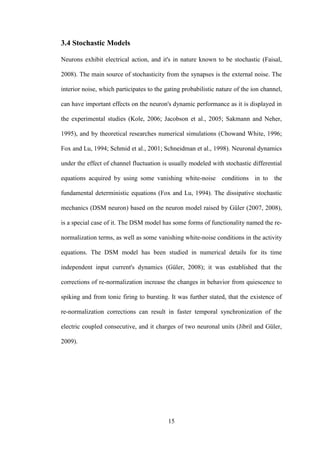15
3.4 Stochastic Models
Neurons exhibit electrical action, and it's in nature known to be stochastic (Faisal,
2008). The main source of stochasticity from the synapses is the external noise. The
interior noise, which participates to the gating probabilistic nature of the ion channel,
can have important effects on the neuron's dynamic performance as it is displayed in
the experimental studies (Kole, 2006; Jacobson et al., 2005; Sakmann and Neher,
1995), and by theoretical researches numerical simulations (Chowand White, 1996;
Fox and Lu, 1994; Schmid et al., 2001; Schneidman et al., 1998). Neuronal dynamics
under the effect of channel fluctuation is usually modeled with stochastic differential
equations acquired by using some vanishing white-noise conditions in to the
fundamental deterministic equations (Fox and Lu, 1994). The dissipative stochastic
mechanics (DSM neuron) based on the neuron model raised by Güler (2007, 2008),
is a special case of it. The DSM model has some forms of functionality named the re-
normalization terms, as well as some vanishing white-noise conditions in the activity
equations. The DSM model has been studied in numerical details for its time
independent input current's dynamics (Güler, 2008); it was established that the
corrections of re-normalization increase the changes in behavior from quiescence to
spiking and from tonic firing to bursting. It was further stated, that the existence of
re-normalization corrections can result in faster temporal synchronization of the
electric coupled consecutive, and it charges of two neuronal units (Jibril and Güler,
2009).
 