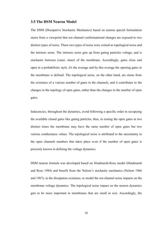 16
3.5 The DSM Neuron Model
The DSM (Dissipative Stochastic Mechanics) based on neuron special formulation
stems from a viewpoint that ion channel conformational changes are exposed to two
distinct types of noise. These two types of noise were coined as topological noise and
the intrinsic noise. The intrinsic noise gets up from gating particles voltage, and is
stochastic between (outer, inner) of the membrane. Accordingly, gates close and
open in a probabilistic style, it's the average and by this average the opening gates in
the membrane is defined. The topological noise, on the other hand, are stems from
the existence of a various number of gates in the channels, and it contributes to the
changes in the topology of open gates, rather than the changes in the number of open
gates.
Indecencies, throughout the dynamics, avoid following a specific order in occupying
the available closed gates like gating particles, thus, in resting the open gates at two
distinct times the membrane may have the same number of open gates but two
various conductance values. The topological noise is attributed to the uncertainty in
the open channels numbers that takes place even if the number of open gates is
precisely known in defining the voltage dynamics.
DSM neuron formula was developed based on Hindmarsh-Rose model (Hindmarsh
and Rose 1984) and benefit from the Nelson’s stochastic mechanics (Nelson 1966
and 1967), in the dissipation existence, to model the ion channel noise impacts on the
membrane voltage dynamics. The topological noise impact on the neuron dynamics
gets to be more important in membranes that are small in size. Accordingly, the
 