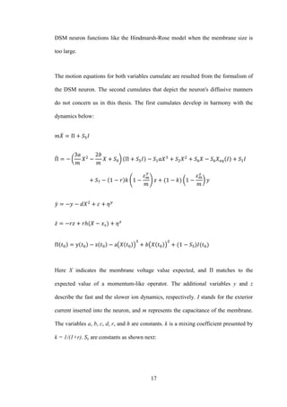 17
DSM neuron functions like the Hindmarsh-Rose model when the membrane size is
too large.
The motion equations for both variables cumulate are resulted from the formalism of
the DSM neuron. The second cumulates that depict the neuron's diffusive manners
do not concern us in this thesis. The first cumulates develop in harmony with the
dynamics below:
̇
̇ ( )
( ) ( )
̇
̇
( ) ( )
Here X indicates the membrane voltage value expected, and matches to the
expected value of a momentum-like operator. The additional variables y and z
describe the fast and the slower ion dynamics, respectively. I stands for the exterior
current inserted into the neuron, and m represents the capacitance of the membrane.
The variables a, b, c, d, r, and h are constants. k is a mixing coefficient presented by
k = 1/(1+r). are constants as shown next:
 