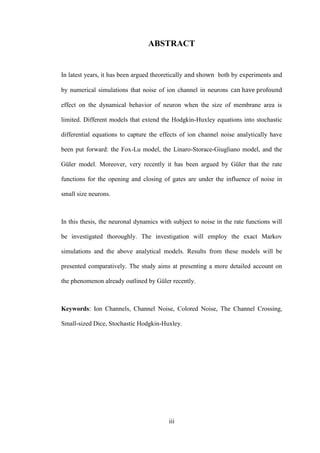 iii
ABSTRACT
In latest years, it has been argued theoretically both by experiments and
by numerical simulations that noise of ion channel in neurons
effect on the dynamical behavior of neuron when the size of membrane area is
limited. Different models that extend the Hodgkin-Huxley equations into stochastic
differential equations to capture the effects of ion channel noise analytically have
been put forward: the Fox-Lu model, the Linaro-Storace-Giugliano model, and the
Güler model. Moreover, very recently it has been argued by Güler that the rate
functions for the opening and closing of gates are under the influence of noise in
small size neurons.
In this thesis, the neuronal dynamics with subject to noise in the rate functions will
be investigated thoroughly. The investigation will employ the exact Markov
simulations and the above analytical models. Results from these models will be
presented comparatively. The study aims at presenting a more detailed account on
the phenomenon already outlined by Güler recently.
Keywords: Ion Channels, Channel Noise, Colored Noise, The Channel Crossing,
Small-sized Dice, Stochastic Hodgkin-Huxley.
 