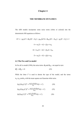 20
Chapter 4
THЕ MEMBRANE DYNAMICS
The sHH models incorporate some noise terms (white or colored) into the
deterministic HH equations as follows:
̇
̇
̇
̇
4.1 The Fox and Lu model
In Fox & Lu model (1994), the noise terms - and – are equal to zero:
(23)
While the letter F is used to denote the type of the model, and the terms
with the mean squares are Gaussian white noise.
〈 〉 (24)
〈 〉 (25)
〈 〉 (26)
 