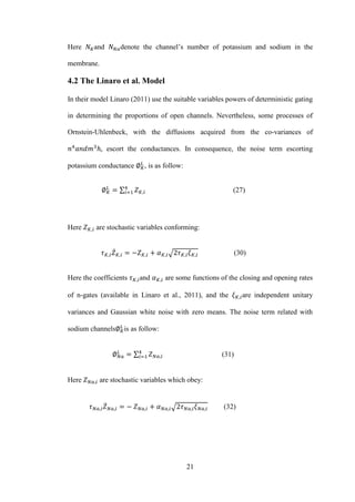 21
Here and denote the channel’s number of potassium and sodium in the
membrane.
4.2 The Linaro et al. Model
In their model Linaro (2011) use the suitable variables powers of deterministic gating
in determining the proportions of open channels. Nevertheless, some processes of
Ornstein-Uhlenbeck, with the diffusions acquired from the co-variances of
escort the conductances. In consequence, the noise term escorting
potassium conductance , is as follow:
∑ (27)
Here are stochastic variables conforming:
̇ √ (30)
Here the coefficients and are some functions of the closing and opening rates
of n-gates (available in Linaro et al., 2011), and the are independent unitary
variances and Gaussian white noise with zero means. The noise term related with
sodium channels is as follow:
∑ (31)
Here are stochastic variables which obey:
̇ √ (32)
 