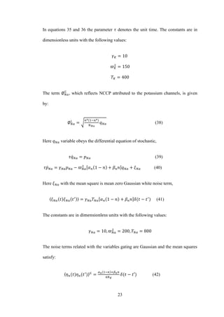 23
In equations 35 and 36 the parameter denotes the unit time. The constants are in
dimensionless units with the following values:
The term , which reflects NCCP attributed to the potassium channels, is given
by:
√ (38)
Here variable obeys the differential equation of stochastic,
̇ (39)
̇ (40)
Here with the mean square is mean zero Gaussian white noise term,
〈 〉 (41)
The constants are in with the following values:
The noise terms related with the variables gating are Gaussian and the mean squares
satisfy:
〈 〉 (42)
 