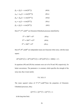 26
(48.b)
(48.c)
(48.d)
(48.e)
(48.f)
Here are Ornestein-Uhlenbeck processes identified by:
̇ (49.a)
̇ (49.b)
̇ (49.c)
Here are independent mean zero Gaussian white noise, with the mean
square:
〈 〉 〈 〉 〈 〉 )
In equations (49) and (50) the constants were set to be 50 and 100, respectively, for
better convenience. The parameter is constant, which specifies the strength of the
noisy rate, thus it must satisfy:
| |
The mean squared values of from the properties of Ornestein-
Uhlenbeck processes, obey:
〈 〉 〈 〉 〈 〉
in the long time limit.
 