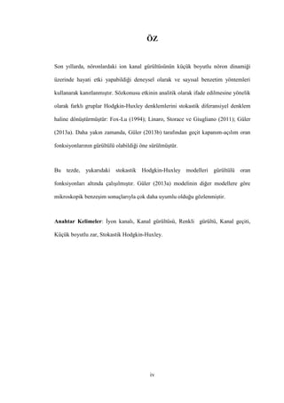 iv
ÖZ
Son yıllarda, nöronlardaki ion kanal gürültüsünün küçük boyutlu nöron dinamiği
üzerinde hayati etki yapabildiği deneysel olarak ve sayısal benzetim yöntemleri
kullanarak kanıtlanmıştır. Sözkonusu etkinin analitik olarak ifade edilmesine yönelik
olarak farklı gruplar Hodgkin-Huxley denklemlerini stokastik diferansiyel denklem
haline dönüştürmüştür: Fox-Lu (1994); Linaro, Storace ve Giugliano (2011); Güler
(2013a). Daha yakın zamanda, Güler (2013b) tarafından geçit kapanım-açılım oran
fonksiyonlarının gürültülü olabildiği öne sürülmüştür.
Bu tezde, yukarıdaki stokastik Hodgkin-Huxley modelleri gürültülü oran
fonksiyonları altında çalışılmıştır. Güler (2013a) modelinin diğer modellere göre
mikroskopik benzeşim sonuçlarıyla çok daha uyumlu olduğu gözlenmiştir.
Anahtar Kelimeler: İyon kanalı, Kanal gürültüsü, Renkli gürültü, Kanal geçiti,
Küçük boyutlu zar, Stokastik Hodgkin-Huxley.
 