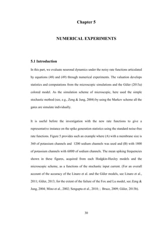 30
Chapter 5
NUMERICAL EXPERIMENTS
5.1 Introduction
In this part, we evaluate neuronal dynamics under the noisy rate functions articulated
by equations (48) and (49) through numerical experiments. The valuation develops
statistics and computations from the microscopic simulations and the Güler (2013a)
colored model. As the simulation scheme of microscopic, here used the simple
stochastic method (see, e.g., Zeng & Jung, 2004) by using the Markov scheme all the
gates are simulate individually.
It is useful before the investigation with the new rate functions to give a
representative instance on the spike generation statistics using the standard noise-free
rate functions. Figure 5 provides such an example where (A) with a membrane size is
360 of potassium channels and 1200 sodium channels was used and (B) with 1800
of potassium channels with of sodium channels. The mean spiking frequencies
shown in these figures, acquired from each Hodgkin-Huxley models and the
microscopic scheme, as a functions of the stochastic input current. (For an overall
account of the accuracy of the Linaro et al. and the Güler models, see Linaro et al.,
2011; Güler, 2013; for the extent of the failure of the Fox and Lu model, see Zeng &
Jung, 2004; Mino et al., 2002; Sengupta et al., 2010; ; Bruce, 2009; Güler, 2013b).
 