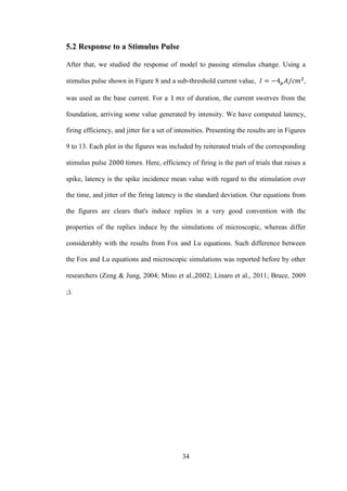 34
5.2 Response to a Stimulus Pulse
After that, we studied the response of model to passing stimulus change. Using a
stimulus pulse shown in Figure 8 and a sub-threshold current value, ,
was used as the base current. For a of duration, the current swerves from the
foundation, arriving some value generated by intensity. We have computed latency,
firing efficiency, and jitter for a set of intensities. Presenting the results are in Figures
9 to 13. Each plot in the figures was included by reiterated trials of the corresponding
stimulus pulse . Here, efficiency of firing is the part of trials that raises a
spike, latency is the spike incidence mean value with regard to the stimulation over
the time, and jitter of the firing latency is the standard deviation. Our equations from
the figures are clears that's induce replies in a very good convention with the
properties of the replies induce by the simulations of microscopic, whereas differ
considerably with the results from Fox and Lu equations. Such difference between
the Fox and Lu equations and microscopic simulations was reported before by other
researchers (Zeng & Jung, 2004; Mino et al., ; Linaro et al., 2011; Bruce, 2009
;).
 