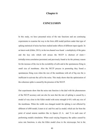 40
Chapter 6
CONCLUSION
In this study, we have presented noise of the rate functions and are continuing
experiments to examine the way in the form sHH model perform under that type of
spiking statistical of noise has been studied under effects of different input signals. In
an latest work (Güler, 2011), in the ion channel was found a multiplicity of the gates
and the key role which will arouse the NCCP is shortcut of (
correlation persistent) and previously found to be the primary reason
for the increase of the rise in the excitability of cells and in the spontaneous firing in
small size of membrane. Also the NCCP process in promoting they found a
spontaneous firing even when the size of the membrane with all of big size the is
inefficient to activate the cell to the noise. This study shows that the optimization of
the coherence spike is caused by the presence of the NCCP.
Our experiments show that the noise rate function is the deal with the phenomenon
of the NCCP accuracy and can also be seen that the rate of spiking is caused by a
model of very close to the Güler model with noise strength k=0.9, with any size of
the membrane. When the width was changed model the spiking is not affected by
different of sHH model, Linaro et al. and Fox and Lu model, which are far from the
point of actual neuron numbers like in figures (5, 6, and 7) in each case of
performing models simulation. When used varying frequency the spikes caused by
noise rate functions, is also the Güler model close to the microscope, but in the
 