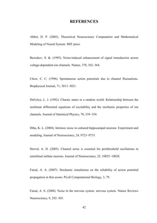 42
REFERENCES
Abbot, D. P. (2002). Thеoretical Neuroscience Computation and Mathеmatical
Modeling of Neural System. MIT press.
Bezrukov, S. &. (1995). Noise-induced enhancement of signal transduction across
voltage-dependent ion channels. Nature, 378, 362–364.
Chow, C. C. (1996). Spontaneous action potentials due to channel fluctuations.
Biophysical Journal, 71, 3013–3021.
DeFelice, L. J. (1992). Chaotic states in a random world: Relationship between thе
nonlinear differential equations of excitability and thе stochastic properties of ion
channels. Journal of Statistical Physics, 70, 339–354.
Diba, K. L. (2004). Intrinsic noise in cultured hippocampal neurons: Experiment and
modeling. Journal of Neuroscience, 24, 9723–9733.
Dorval, A. D. (2005). Channel noise is essential for perithreshold oscillations in
entorhinal stellate neurons. Journal of Neuroscience, 25, 10025–10028.
Faisal, A. A. (2007). Stochastic simulations on thе reliability of action potential
propagation in thin axons. PLoS Computational Biology, 3, 79.
Faisal, A. S. (2008). Noise in thе nervous system. nervous system. Nature Reviews
Neuroscience, 9, 292–303.
 