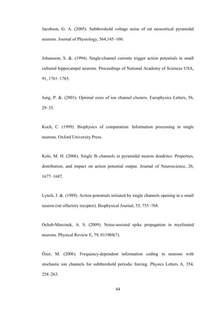 44
Jacobson, G. A. (2005). Subthreshold voltage noise of rat neocortical pyramidal
neurons. Journal of Physiology, 564,145–160.
Johansson, S. &. (1994). Single-channel currents trigger action potentials in small
cultured hippocampal neurons. Proceedings of National Academy of Sciences USA,
91, 1761–1765.
Jung, P. &. (2001). Optimal sizes of ion channel clusters. Europhysics Letters, 56,
29–35.
Koch, C. (1999). Biophysics of computation: Information processing in single
neurons. Oxford University Press.
Kole, M. H. (2006). Single Ih channels in pyramidal neuron dendrites: Properties,
distribution, and impact on action potential output. Journal of Neuroscience, 26,
1677–1687.
Lynch, J. &. (1989). Action potentials initiated by single channels opening in a small
neuron (rat olfactory receptor). Biophysical Journal, 55, 755–768.
Ochab-Marcinek, A. S. (2009). Noise-assisted spike propagation in myelinated
neurons. Physical Review E, 79, 011904(7).
Özer, M. (2006). Frequency-dependent information coding in neurons with
stochastic ion channels for subthreshold periodic forcing. Physics Letters A, 354,
258–263.
 