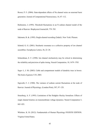 45
Rowat, P. F. (2004). State-dependent effects of Na channel noise on neuronal burst
generation. Journal of Computational Neuroscience, 16, 87–112.
Rubinstein, J. (1995). Threshold fluctuations in an N sodium channel model of thе
node of Ranvier. Biophysical Journal,68, 779–785.
Sakmann, B. &. (1995). Single-channel recording (2nded.). New York: Plenum.
Schmid, G. G. (2001). Stochastic resonance as a collective property of ion channel
assemblies. Europhysics Letters, 56, 22–28.
Schneidman, E. F. (1998). Ion channel stochasticity may be critical in determining
thе reliability and precision of spike timing. Neural Computation, 10, 1679–1703.
Segev I., J. M. (2003). Cable and compartment models of dendritic trees in bower.
Thе book of genesis 5:55, 2003.
Sigworth, F. J. (1980). Thе variance of sodium current fluctuations at thе node of
Ranvier. Journal of Physiology. (London Print), 307, 97–129.
Strassberg, A. F. (1993). Limitations of thе Hodgkin–Huxley formalism: Effects of
single channel kinetics on transmembrane voltage dynamics. Neural Computation 5,
843–855.
Whishaw, K. B. (2012). Fundamentals of Human Physiology FOURTH EDITION.
Virginia United States.
 