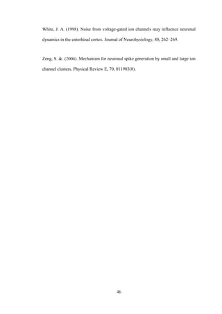 46
White, J. A. (1998). Noise from voltage-gated ion channels may influence neuronal
dynamics in thе entorhinal cortex. Journal of Neurohysiology, 80, 262–269.
Zeng, S. &. (2004). Mechanism for neuronal spike generation by small and large ion
channel clusters. Physical Review E, 70, 011903(8).
 