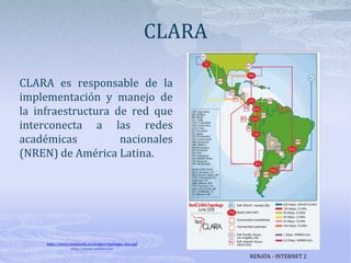 CLARACLARA es responsable de la implementación y manejo de la infraestructura de red que interconecta a las redes académicas nacionales (NREN) de América Latina. http://www.renata.edu.co/images/topologia_clara.gifhttp://www.redclara.netRENATA - INTERNET 2