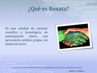 ¿Qué es Renata?Es una entidad de carácter científico y tecnológico, de participación mixta, con personería jurídica propia, sin ánimo de lucro.http://t2.gstatic.com/images?q=tbn:ANd9GcQlS6QXVrtRVjavCbqjdgLUSo6yAYRiZTl8dp31j3B-4GUNS7Y&t=1&usg=__78zshuNM6anP6iemFX1-p3-FHDcRENATA - INTERNET 2