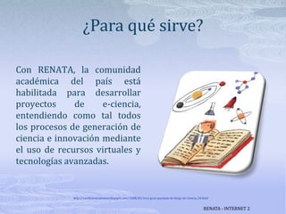 ¿Para qué sirve?Con RENATA, la comunidad académica del país está habilitada para desarrollar proyectos de e-ciencia, entendiendo como tal todos los procesos de generación de  ciencia e innovación mediante el uso de recursos virtuales y tecnologías avanzadas.http://cerebrosnolavados.blogspot.com/2008/03/1era-gran-quedada-de-blogs-de-ciencia_24.htmlRENATA - INTERNET 2