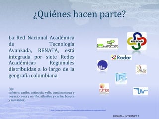 ¿Quiénes hacen parte?La Red Nacional Académica de Tecnología Avanzada, RENATA, está integrada por siete Redes Académicas Regionales distribuidas a lo largo de la geografía colombiana(eje cafetero, caribe, antioquia, valle, cundinamarca y boyaca, cauca y nariño, atlantico y caribe, boyaca y santander)http://www.renata.edu.co/index.php/redes-academicas-regionales.htmlRENATA - INTERNET 2