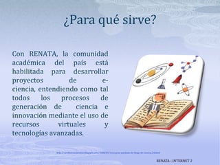 ¿Para qué sirve?Con RENATA, la comunidad académica del país está habilitada para desarrollar proyectos de e-ciencia, entendiendo como tal todos los procesos de generación de  ciencia e innovación mediante el uso de recursos virtuales y tecnologías avanzadas.http://cerebrosnolavados.blogspot.com/2008/03/1era-gran-quedada-de-blogs-de-ciencia_24.htmlRENATA - INTERNET 2