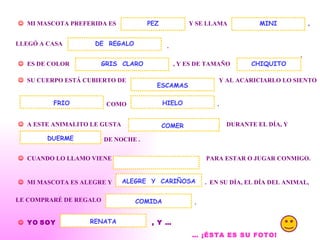 .    MI MASCOTA PREFERIDA ES  Y SE LLAMA  PEZ , LLEGÓ A CASA  .    ES DE COLOR  , Y ES DE TAMAÑO  MINI DE  REGALO    SU CUERPO ESTÁ CUBIERTO DE  Y AL ACARICIARLO LO SIENTO  COMO  HIELO .    A ESTE ANIMALITO LE GUSTA  DURANTE EL DÍA, Y  DE NOCHE .  DUERME    CUANDO LO LLAMO VIENE  PARA ESTAR O JUGAR CONMIGO.     MI MASCOTA ES ALEGRE Y  .  EN SU DÍA, EL DÍA DEL ANIMAL, ALEGRE  Y  CARIÑOSA LE COMPRARÉ DE REGALO  COMIDA .    YO   SOY   , Y … RENATA …  ¡ÉSTA ES SU FOTO!   COMER GRIS  CLARO FRIO ESCAMAS CHIQUITO 