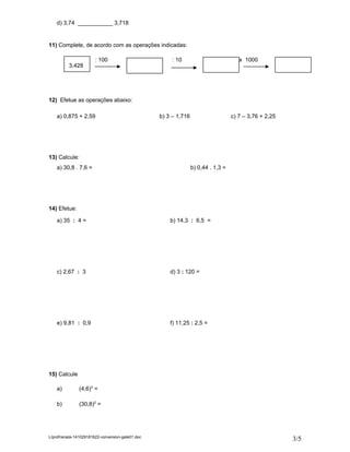 d) 3,74 ___________ 3,718 
11) Complete, de acordo com as operações indicadas: 
3,428 
: 100 : 10 x 1000 
12) Efetue as operações abaixo: 
a) 0,875 + 2,59 b) 3 – 1,716 c) 7 – 3,76 + 2,25 
13) Calcule: 
a) 30,8 . 7,6 = b) 0,44 . 1,3 = 
14) Efetue: 
a) 35 : 4 = b) 14,3 : 6,5 = 
c) 2,67 : 3 d) 3 : 120 = 
e) 9,81 : 0,9 f) 11,25 : 2,5 = 
15) Calcule: 
a) (4,6)3 = 
b) (30,8)2 = 
L/prof/renata-141029181622-conversion-gate01.doc 3/5 
 