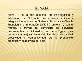 RENATA
RENATA es la red nacional de investigación y
educación de Colombia que conecta, articula e
integra a los actores del Sistema Nacional de Ciencia
Tecnología e Innovación (SNCTI) entre sí y con el
mundo, a través del suministro de servicios,
herramientas e infraestructura tecnológica para
contribuir al mejoramiento del nivel de productividad,
efectividad y competitividad de la producción
científica y académica del país
 