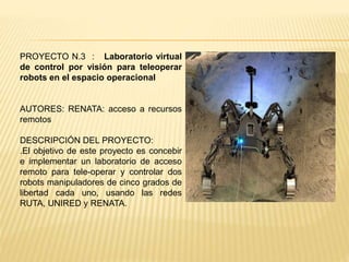 PROYECTO N.3 : Laboratorio virtual
de control por visión para teleoperar
robots en el espacio operacional
AUTORES: RENATA: acceso a recursos
remotos
DESCRIPCIÓN DEL PROYECTO:
.El objetivo de este proyecto es concebir
e implementar un laboratorio de acceso
remoto para tele-operar y controlar dos
robots manipuladores de cinco grados de
libertad cada uno, usando las redes
RUTA, UNIRED y RENATA.
 