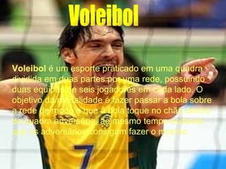 Voleibol Voleibol  é um esporte praticado em uma quadra dividida em duas partes por uma rede, possuindo duas equipes de seis jogadores em cada lado. O objetivo da modalidade é fazer passar a bola sobre a rede de modo a que a bola toque no chão dentro da quadra adversária, ao mesmo tempo evitando que os adversários consigam fazer o mesmo .  