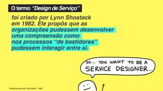 O termo “Design de Serviço”
foi criado por Lynn Shostack
em 1982. Ele propôs que as
organizações pudessem desenvolver
uma compreensão como
nos processos “de bastidores”
pudessem interagir entre si.
"Designing Services That Deliver” - HBR
 