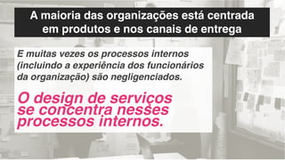 A maioria das organizações está centrada
em produtos e nos canais de entrega
E muitas vezes os processos internos
(incluindo a experiência dos funcionários
da organização) são negligenciados.
O design de serviços
se concentra nesses
processos internos.
 