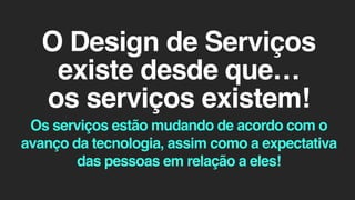 O Design de Serviços
existe desde que…
os serviços existem!
Os serviços estão mudando de acordo com o
avanço da tecnologia, assim como a expectativa
das pessoas em relação a eles!
 