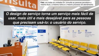 O design de serviço torna um serviço mais fácil de
usar, mais útil e mais desejável para as pessoas
que precisam usá-lo: o usuário do serviço.
Fato: em todas as unidades Dr. consulta as pessoas percebem o
mesmo fluxo, a mesma rotina e o mesmo processo de atendimento.
 