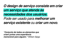 O design de serviço consiste em criar
um serviço que atenda às
necessidades dos usuários.
Pode ser usado para melhorar um
serviço existente ou criar um novo.
“Conjunto de todos os elementos que
criam juntos uma experiência
memorável para alguém.” William Spiga
 