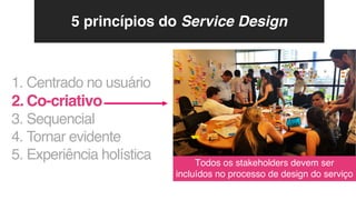 1. Centrado no usuário
2. Co-criativo
3. Sequencial
4. Tornar evidente
5. Experiência holística Todos os stakeholders devem ser
incluídos no processo de design do serviço
5 princípios do Service Design
 